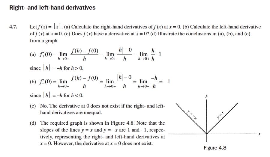 Right- and left-hand derivatives
Let f (x) = |x|. (a) Calculate the right-hand derivatives of f (x) at x = 0. (b) Calculate the left-hand derivative
of f (x) at x = 0. (c) Does f (x) have a derivative at x = 0? (d) Illustrate the conclusions in (a), (b), and (c)
from a graph.
4.7.
h
=1
lim
h→0+ h
f(h) – f(0)
(a) f:(0)= lim
h→0+
= lim
h
%3|
h
h→0+
since |h| =-h for h> 0.
f(h) – f(0)
|h-0
lim
-h
(b) f'(0) = lim
h→0-
= lim
1
h
h→0- h h→0- h
since |h| =-h for h < 0.
(c) No. The derivative at 0 does not exist if the right- and left-
hand derivatives are unequal.
(d) The required graph is shown in Figure 4.8. Note that the
slopes of the lines y = x and y = -x are 1 and -1, respec-
tively, representing the right- and left-hand derivatives at
x = 0. However, the derivative at x = 0 does not exist.
Figure 4.8
