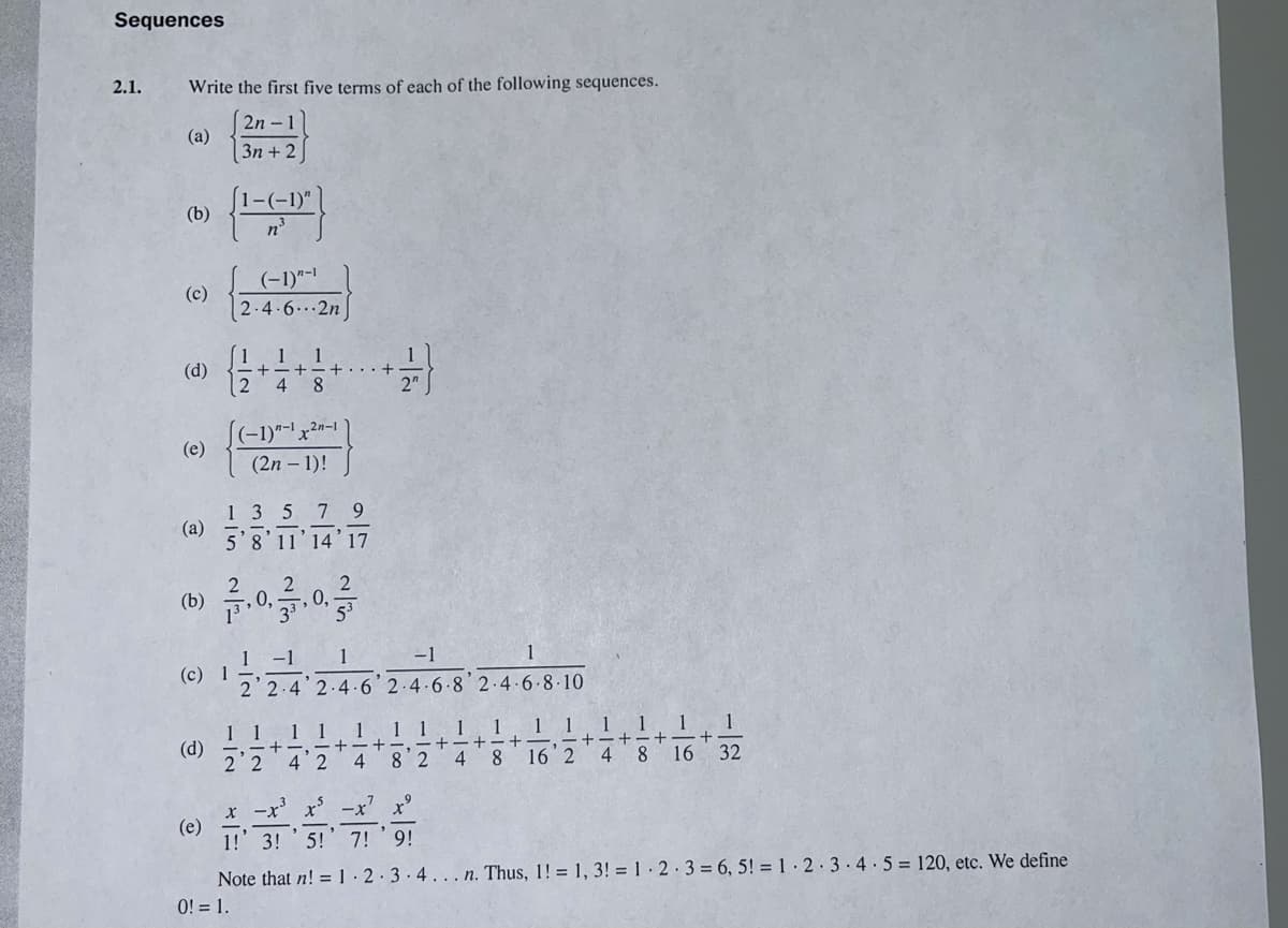 Sequences
2.1.
Write the first five terms of each of the following sequences.
2n -1
(a)
3n + 2
[1-(-1)"
(b)
(-1)"-1
(c)
2-4.6..2n
1
1
(d)
2
8.
4
2"
((-1)*-' x2n-1 |
(e)
(2n – 1)!
135
(a)
5'8'11'14'17
7.
9.
(b)
0,
1 -1
1
-1
(c) 1
2 2.4 2.4-6 2.4.6 8' 2.4-6-8-10
1 1
1 1 1
1
1
1
1
1
1
(d)
2 2
1 1
+-,-+-
4 2
8 2
8.
16 2
4 8
16 32
x -x x' -x' x°
(e)
1!' 3!
5!' 7! '9!
Note that n! = 1· 2.3.4... n. Thus, 1! = 1, 3! = 1· 2·3= 6, 5! = 1· 2· 3.4.5= 120, etc. We define
0! = 1.
-/2
