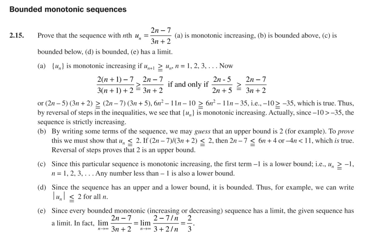 Bounded monotonic sequences
2n – 7
2.15.
Prove that the sequence with nth u,
(a) is monotonic increasing, (b) is bounded above, (c) is
Зп + 2
bounded below, (d) is bounded, (e) has a limit.
(a) {u„} is monotonic increasing if up+1 > up, n = 1, 2, 3, . . . Now
2(п + 1) — 7
2n – 7
2n - 5
if and only if
2n – 7
3(n + 1) + 2 = 3n + 2
2n + 5
Зп + 2
or (2n – 5) (3n + 2) > (2n – 7) (3n + 5), 6n² – 11n – 10 > 6n² – 11n – 35, i.e., –10> -35, which is true. Thus,
by reversal of steps in the inequalities, we see that {u,} is monotonic increasing. Actually, since –10>-35, the
sequence is strictly increasing.
(b) By writing some terms of the sequence, we may guess that an upper bound is 2 (for example). To prove
this we must show that u, < 2. If (2n – 7)/(3n + 2) < 2, then 2n – 7 < 6n + 4 or –4n < 11, which is true.
Reversal of steps proves that 2 is an upper bound.
(c) Since this particular sequence is monotonic increasing, the first term –1 is a lower bound; i.e., u,
n = 1, 2, 3, . .. Any number less than – 1 is also a lower bound.
-1,
(d) Since the sequence has an upper and a lower bound, it is bounded. Thus, for example, we can write
Tu,l < 2 for all n.
(e) Since every bounded monotonic (increasing or decreasing) sequence has a limit, the given sequence has
2
2 -7/n
lim
n- 3 + 2/n
2n – 7
a limit. In fact, lim
n0 3n + 2
3
