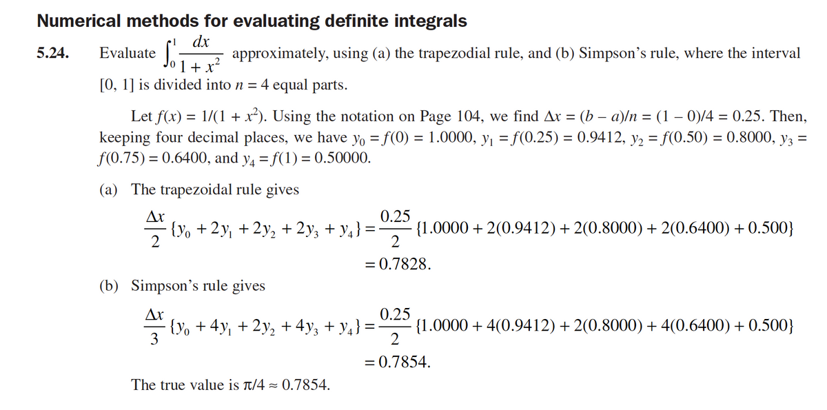 Numerical methods for evaluating definite integrals
1
dx
5.24.
Evaluate
z approximately, using (a) the trapezodial rule, and (b) Simpson's rule, where the interval
.2
1+ x
[0, 1] is divided into n = 4 equal parts.
Let f(x) = 1/(1 + x²). Using the notation on Page 104, we find Ar = (b – a)/n = (1 – 0)/4 = 0.25. Then,
keeping four decimal places, we have yo = f(0) = 1.0000, y = f(0.25) = 0.9412, y2 = f(0.50) = 0.8000, y3 =
f(0.75) = 0.6400, and y, = f(1) = 0.50000.
%3D
%3D
(a) The trapezoidal rule gives
Ar
{Yo +2y, + 2y, + 2y; + y4} =
2
0.25
{1.0000 + 2(0.9412)+ 2(0.8000) + 2(0.6400) + 0.500}
= 0.7828.
(b) Simpson's rule gives
Ar
· {Yy, + 4y, + 2y, + 4y, + y,} =
3
0.25
{1.0000 + 4(0.9412) + 2(0.8000) + 4(0.6400) + 0.500}
2
= 0.7854.
The true value is t/4 - 0.7854.
