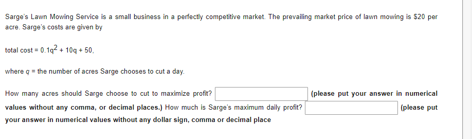 Sarge's Lawn Mowing Service is a small business a perfectly competitive market. The prevailing market price of lawn mowing is $20 per
acre. Sarge's costs are given by
total cost = 0.1q² + 10q + 50,
where q = the number of acres Sarge chooses to cut a day.
How many acres should Sarge choose to cut to maximize profit?
values without any comma, or decimal places.) How much is Sarge's maximum daily profit?
your answer in numerical values without any dollar sign, comma or decimal place
(please put your answer in numerical
(please put