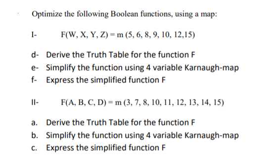 Optimize the following Boolean functions, using a map:
I-
F(W, X, Y, Z) = m (5, 6, 8, 9, 10, 12,15)
d- Derive the Truth Table for the function F
e- Simplify the function using 4 variable Karnaugh-map
f- Express the simplified function F
Il-
F(A, B, C, D) = m (3, 7, 8, 10, 11, 12, 13, 14, 15)
a. Derive the Truth Table for the function F
b. Simplify the function using 4 variable Karnaugh-map
c. Express the simplified function F
