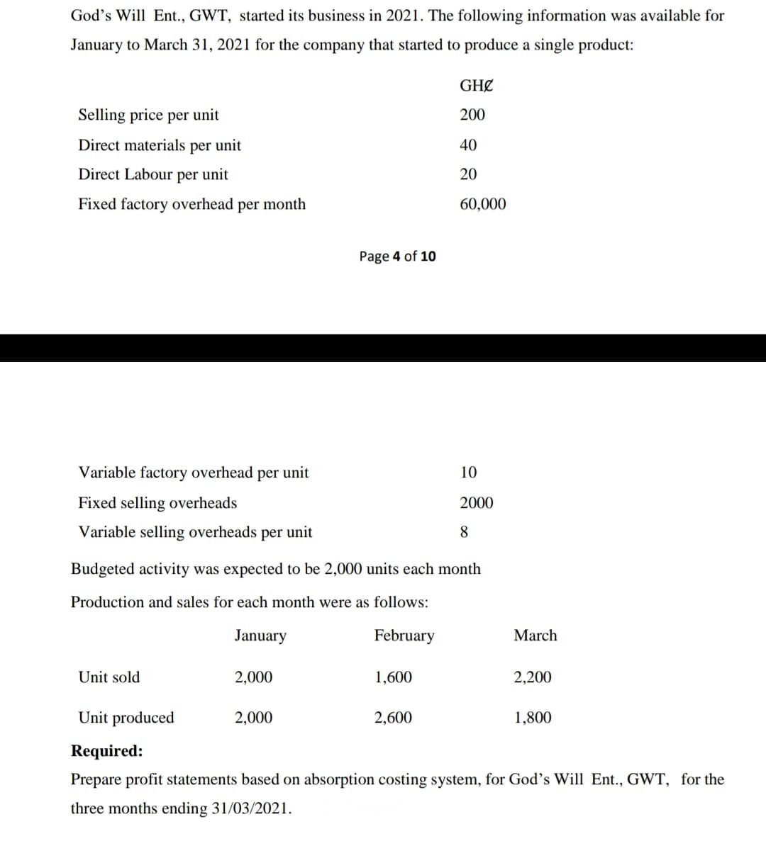 God's Will Ent., GWT, started its business in 2021. The following information was available for
January to March 31, 2021 for the company that started to produce a single product:
GHØ
Selling price per unit
200
Direct materials per unit
40
Direct Labour per unit
20
Fixed factory overhead per month
60,000
Page 4 of 10
Variable factory overhead per unit
10
Fixed selling overheads
2000
Variable selling overheads per unit
Budgeted activity was expected to be 2,000 units each month
Production and sales for each month were as follows:
January
February
March
Unit sold
2,000
1,600
2,200
Unit produced
2,000
2,600
1,800
Required:
Prepare profit statements based on absorption costing system, for God's Will Ent., GWT, for the
three months ending 31/03/2021.
