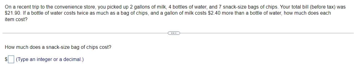 On a recent trip to the convenience store, you picked up 2 gallons of milk, 4 bottles of water, and 7 snack-size bags of chips. Your total bill (before tax) was
$21.90. If a bottle of water costs twice as much as a bag of chips, and a gallon of milk costs $2.40 more than a bottle of water, how much does each
item cost?
How much does a snack-size bag of chips cost?
S
(Type an integer or a decimal.)