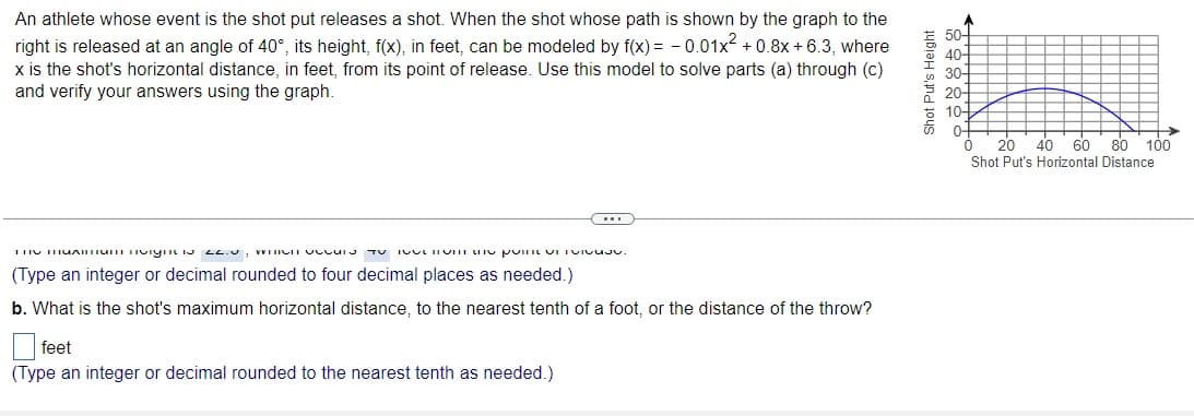 An athlete whose event is the shot put releases a shot. When the shot whose path is shown by the graph to the
right is released at an angle of 40°, its height, f(x), in feet, can be modeled by f(x) = -0.01x² +0.8x+6.3, where
x is the shot's horizontal distance, in feet, from its point of release. Use this model to solve parts (a) through (c)
and verify your answers using the graph.
...
THU THUAINTunnvign 22.0, WHICH OCCUS TOIVULIom the poINIŲ VI TOIVUJv.
(Type an integer or decimal rounded to four decimal places as needed.)
b. What is the shot's maximum horizontal distance, to the nearest tenth of a foot, or the distance of the throw?
feet
(Type an integer or decimal rounded to the nearest tenth as needed.)
Shot Put's Height
40-
30-
10-
0-
20 40 60 80 100
Shot Put's Horizontal Distance