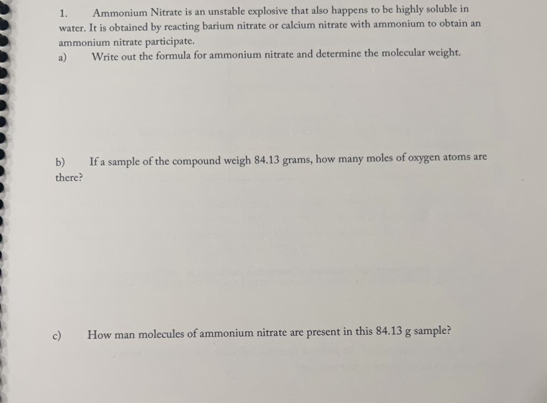1. Ammonium Nitrate is an unstable explosive that also happens to be highly soluble in
water. It is obtained by reacting barium nitrate or calcium nitrate with ammonium to obtain an
ammonium nitrate participate.
a)
Write out the formula for ammonium nitrate and determine the molecular weight.
b)
there?
If a sample of the compound weigh 84.13 grams, how many moles of oxygen atoms are
How man molecules of ammonium nitrate are present in this 84.13 g sample?