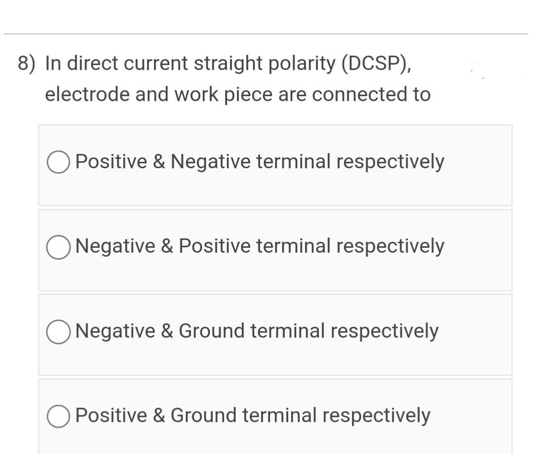 8) In direct current straight polarity (DCSP),
electrode and work piece are connected to
Positive & Negative terminal respectively
Negative & Positive terminal respectively
Negative & Ground terminal respectively
Positive & Ground terminal respectively

