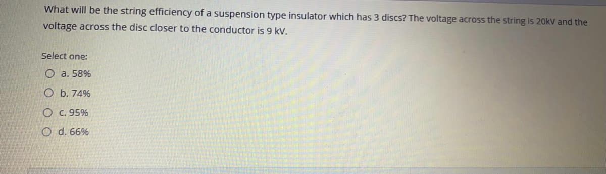 What will be the string efficiency of a suspension type insulator which has 3 discs? The voltage across the string is 20kV and the
voltage across the disc closer to the conductor is 9 kV.
Select one:
O a. 58%
O b. 74%
O c. 95%
O d. 66%

