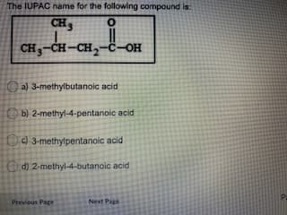 The IUPAC name for the following compound is:
CH3
CH3-CH-CH,-ċ-OH
O a) 3-methylbutanoic acid
O b) 2-methyl-4-pentanoic acid
O 3-methylpentanoic acid
Od) 2-methyl-4-butanoic acid
Previous Page
Next Page
