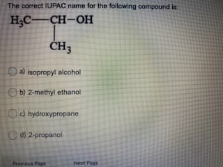 The correct IUPAC name for the following compound is:
H;C-CH-OH
ČH3
a) isopropyl alcohol
O b) 2-methyl ethanol
O) hydroxypropane
O d) 2-propanol
Previous Page
Next Page

