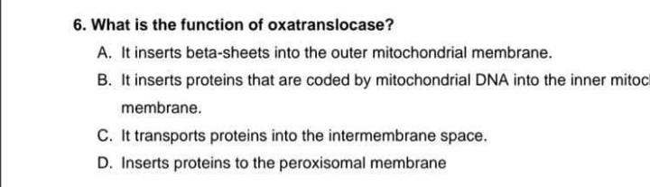 6. What is the function of oxatranslocase?
A. It inserts beta-sheets into the outer mitochondrial membrane.
B. It inserts proteins that are coded by mitochondrial DNA into the inner mitocl
membrane.
C. It transports proteins into the intermembrane space.
D. Inserts proteins to the peroxisomal membrane
