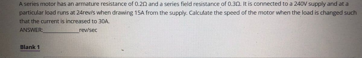 A series motor has an armature resistance of 0.20 and a series field resistance of 0.30. It is connected to a 240V supply and at a
particular load runs at 24rev/s when drawing 15A from the supply. Calculate the speed of the motor when the load is changed such
that the current is increased to 30A.
ANSWER:
rev/sec
Blank 1