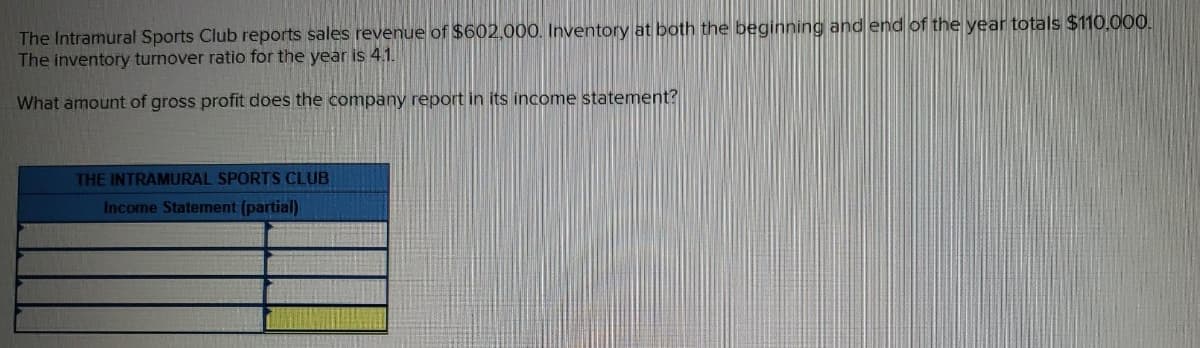 The Intramural Sports Club reports sales revenue of $602,000. Inventory at both the beginning and end of the year totals $110,000.
The inventory turnover ratio for the year is 4.1.
What amount of gross profit does the company report in its income statement?
THE INTRAMURAL SPORTS CLUB
Income Statement (partial)