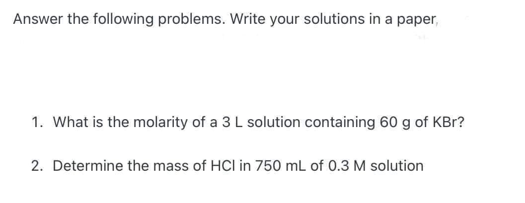 Answer the following problems. Write your solutions in a paper,
1. What is the molarity of a 3 L solution containing 60 g of KBr?
2. Determine the mass of HCI in 750 mL of 0.3 M solution
