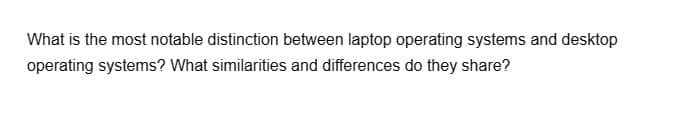 What is the most notable distinction between laptop operating systems and desktop
operating systems? What similarities and differences do they share?