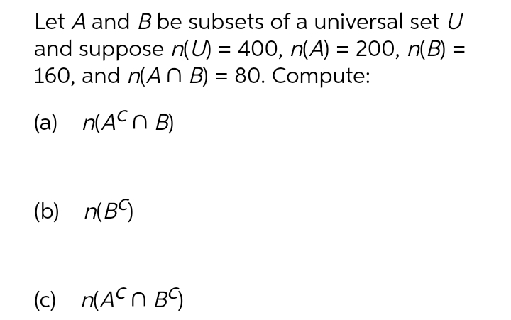 Let A and Bbe subsets of a universal set U
and suppose n(U) = 400, n(A) = 200, n(B) =
160, and n(A N B) = 80. Compute:
(a) n(ACn B)
(b) n(B9
(c) n(ACn B9
