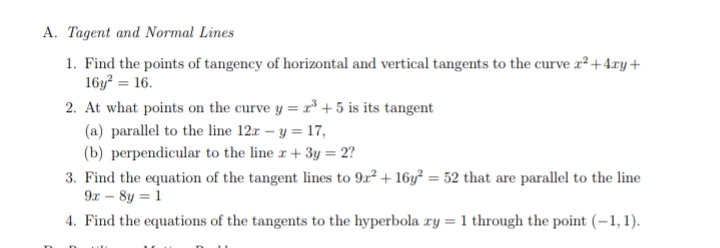 A. Tagent and Normal Lines
1. Find the points of tangency of horizontal and vertical tangents to the curve r²+4ry+
16y = 16.
2. At what points on the curve y = r³+ 5 is its tangent
(a) parallel to the line 12r – y = 17,
(b) perpendicular to the line r + 3y = 2?
3. Find the equation of the tangent lines to 9r² + 16y² = 52 that are parallel to the line
9x – 8y = 1
4. Find the equations of the tangents to the hyperbola ry = 1 through the point (-1,1).
