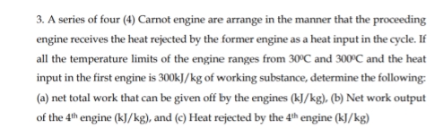 3. A series of four (4) Carnot engine are arrange in the manner that the proceeding
engine receives the heat rejected by the former engine as a heat input in the cycle. If
all the temperature limits of the engine ranges from 30°C and 300°C and the heat
input in the first engine is 300kJ/kg of working substance, determine the following:
(a) net total work that can be given off by the engines (kJ/kg), (b) Net work output
of the 4th engine (kJ/kg), and (c) Heat rejected by the 4th engine (kJ/kg)
