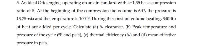 5. An ideal Otto engine, operating on an air standard with k=1.35 has a compression
ratio of 5. At the beginning of the compression the volume is 6ft³, the pressure is
13.75psia and the temperature is 100°F. During the constant volume heating, 340Btu
of heat are added per cycle. Calculate (a) % clearance, (b) Peak temperature and
pressure of the cycle (°F and psia), (c) thermal efficiency (%) and (d) mean effective
pressure in psia.
