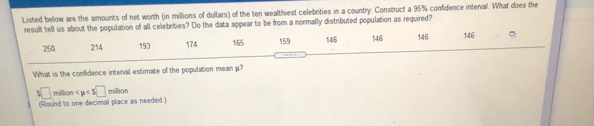 Listed below are the amounts of net worth (in millions of dollars) of the ten wealthiest celebrities in a country. Construct a 95% confidence interval. What does the
result tell us about the population of all celebrities? Do the data appear to be from a normally distributed population as required?
250
214
193
174
165
159
146
146
146
146
What is the confidence interval estimate of the population mean p?
S million <u< $
million
(Round to one decimal place as needed.)
