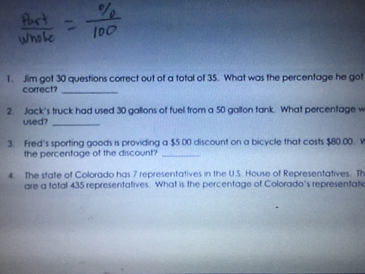 Part
Whole
100
1. Jim got 30 questions corect out of a total of 35. What was the percentage he got
correct?
2 Jack's truck had used 30 gallons of fuel from a 50 gallon tank What percentage w
used?
3. Fred's sporting goods is providing a $5 00 discount on a bicycle that costs $80.00 W
the percentage of the discount?
4.
The state of Colorado has 7 representatives in the U.S. House of Representatives. The
are a total 435 representatives What is the percentage of Colorado's representatic
