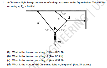 1. A Christmas light hangs on a series of strings as shown in the figure below. The tension
on string a, Ta, is 0.48 N.
42
b
J
d
K
30
HEERING
(a) What is the tension on string b? (Ans: 0.22 N)
(b) What is the tension on string c? (Ans: 0.35 N)
(c) What is the tension on string d? (Ans: 0.37 N)
(d) What is the mass of the Christmas light, m, in grams? (Ans: 34 grams)
