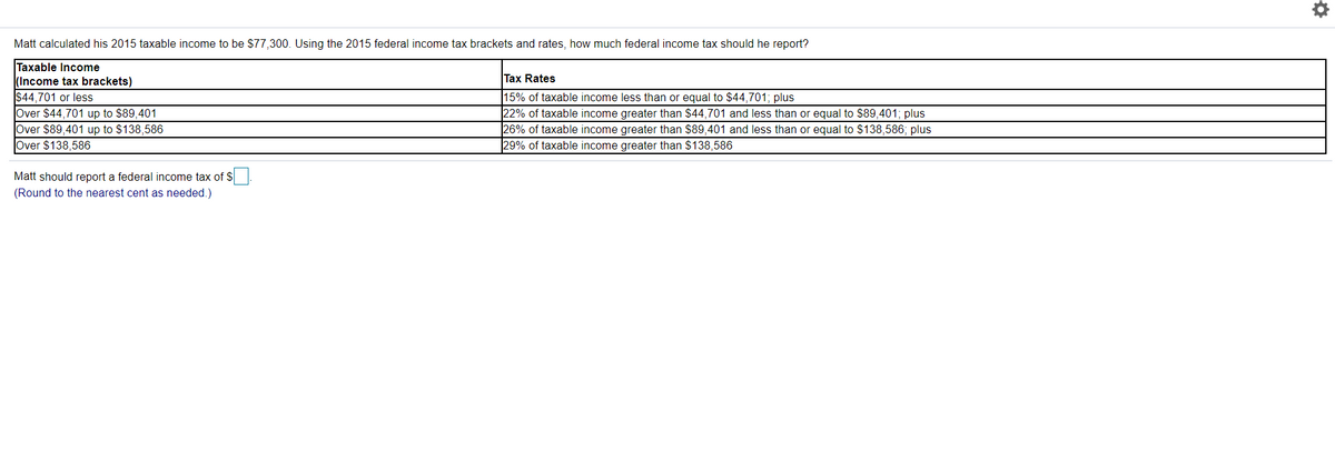 Matt calculated his 2015 taxable income to be $77,300. Using the 2015 federal income tax brackets and rates, how much federal income tax should he report?
Taxable Income
(Income tax brackets)
$44,701 or less
Over $44,701 up to $89,401
Over $89,401 up to $138,586
Over $138,586
Tax Rates
15% of taxable income less than or equal to $44,701; plus
22% of taxable income greater than $44,701 and less than or equal to $89,401; plus
26% of taxable income greater than $89,401 and less than or equal to $138,586; plus
29% of taxable income greater than $138,586
Matt should report a federal income tax of S
(Round to the nearest cent as needed.)
