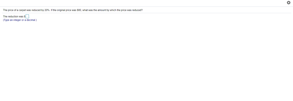 The price of a carpet was reduced by 20%. If the original price was $80, what was the amount by which the price was reduced?
The reduction was $
(Type an integer or a decimal.)
