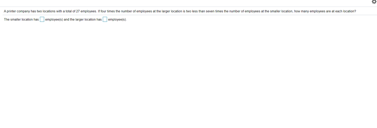 A printer company has two locations with a total of 27 employees. If four times the number of employees at the larger location is two less than seven times the number of employees at the smaller location, how many employees are at each location?
The smaller location has
employee(s) and the larger location has
employee(s).
