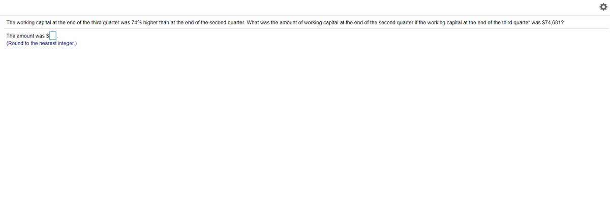 The working capital at the end of the third quarter was 74% higher than at the end of the second quarter. What was the amount of working capital at the end of the second quarter if the working capital at the end of the third quarter was $74,681?
The amount was $
(Round to the nearest integer.)
