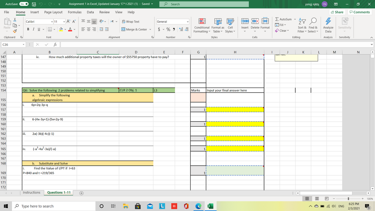 AutoSave On
Assignment 1 in Excel_Updated January 17^J 2021 (1) - Saved -
P Search
ysnsjj njkbj YN
困
File
Home
Insert
Page Layout
Formulas
Data
Review
View
Help
A Share
P Comments
E AutoSum
- A A°
a2 Wrap Text
Calibri
11
General
IIX
V Fill v
Paste
В I U
E Merge & Center v
$ • % 9 8 98
Conditional Format as Cell
Insert Delete Format
Sort & Find &
Analyze
Sensitivity
Formatting
Table v Styles
O Clear v
Filter v Select v
Data
Clipboard
Font
Alignment
Number
Styles
Cells
Editing
Analysis
Sensitivity
C26
fx
A
В
D
E
F
G
H
J
K
M
147
iv.
How much additional property taxes will the owner of $55750 property have to pay?
148
149
150
151
152
153
154
the following 2 problems
elated
mplifyin
CLR 2 Obj. 1
Mar
Input your final
here
а.
Simplify the following
155
algebraic expressions
156
i.
6p+2q-3p-q
157
11
158
159
ii.
6-(4x-3y+1)-(5x+2y-9)
160
161
162
ii.
2a(-3b)(-4c)(-1)
163
1
164
165
(-a°-4a²-3a)/(-a)
iv.
11
166
167
168
b.
Substitute and Solve
1.
Find the Value of I/PT if I=63
169
P=840 and t =219/365
170
171
172
Instructions
Questions 1-11
100%
6:25 PM
O Type here to search
G 4) ENG
2/3/2021
x巴
