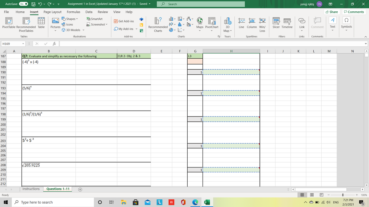 AutoSave On
Assignment 1 in Excel_Updated January 17^J 2021 (1) - Saved -
O Search
ysnsjj njkbj YN
困
File
Home
Insert
Page Layout
Formulas
Data
Review
View
Help
A Share
P Comments
LO Shapes
A SmartArt
ale
시
A Get Add-ins
Icons
O. Screenshot v
PivotTable Recommended Table
Pictures
Recommended
Maps PivotChart
3D
Line Column Win/
Slicer Timeline
Link
Comment
Text
Symbols
O 3D Models
O My Add-ins v
PivotTables
Charts
Мар
Los
Tables
Illustrations
Add-ins
Charts
Tours
Sparklines
Filters
Links
Comments
H169
fx
A
C
E
F
G
H
J
K
M
CLR 2- Obj. 2 & 3
Q7: Evaluate and simplify as necessary the following
|(-4)° × (-4)
187
L3
188
189
190
1j
191
192
(5/6)*
193
194
195
196
197
(1/6)*/(1/6)
198
199
200
201
202
203
5': 53
204
11
205
206
207
208
205.9225
209
210
211
212
Instructions
Questions 1-11
Ready
100%
7:21 PM
O Type here to search
日
a 1) ENG
2/3/2021

