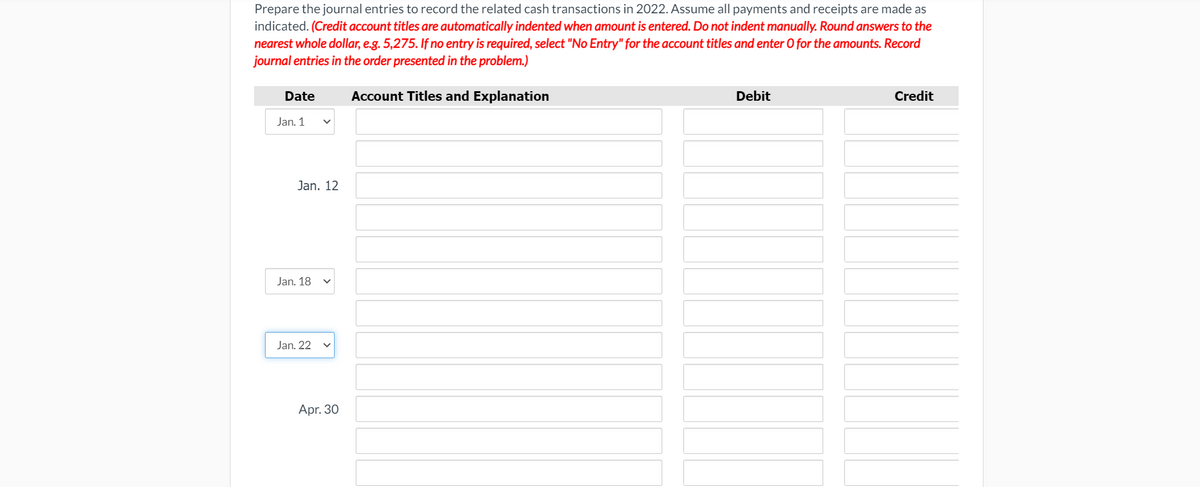 Prepare the journal entries to record the related cash transactions in 2022. Assume all payments and receipts are made as
indicated. (Credit account titles are automatically indented when amount is entered. Do not indent manually. Round answers to the
nearest whole dollar, e.g. 5,275. If no entry is required, select "No Entry" for the account titles and enter O for the amounts. Record
journal entries in the order presented in the problem.)
Date
Account Titles and Explanation
Debit
Credit
Jan. 1
Jan. 12
Jan. 18
Jan. 22
Apr. 30
