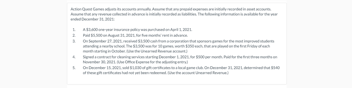 Action Quest Games adjusts its accounts annually. Assume that any prepaid expenses are initially recorded in asset accounts.
Assume that any revenue collected in advance is initially recorded as liabilities. The following information is available for the year
ended December 31, 2021:
1.
A $3,600 one-year insurance policy was purchased on April 1, 2021.
2.
Paid $5,500 on August 31, 2021, for five months' rent in advance.
On September 27, 2021, received $3,500 cash from a corporation that sponsors games for the most improved students
attending a nearby school. The $3,500 was for 10 games, worth $350 each, that are played on the first Friday of each
3.
month starting in October. (Use the Unearned Revenue account.)
Signed a contract for cleaning services starting December 1, 2021, for $500 per month. Paid for the first three months on
November 30, 2021. (Use Office Expense for the adjusting entry.)
4.
On December 15, 2021, sold $1,030 of gift certificates to a local game club. On December 31, 2021, determined that $540
of these gift certificates had not yet been redeemed. (Use the account Unearned Revenue.)
5.
