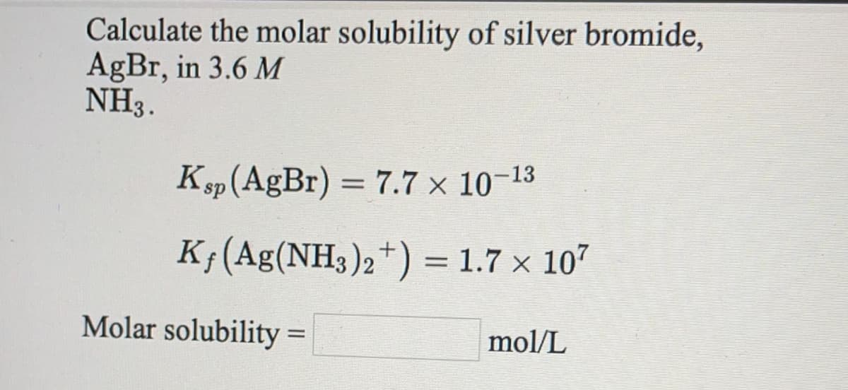 Calculate the molar solubility of silver bromide,
AgBr, in 3.6 M
NH3.
K
sp(AgBr) = 7.7 × 10-13
%3D
K;(Ag(NH3)2*) = 1.7 × 107
Molar solubility
mol/L
