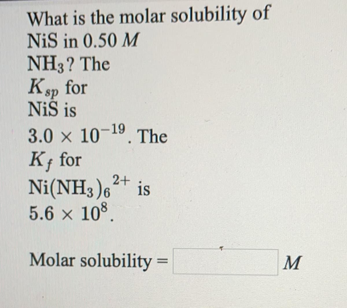 What is the molar solubility of
NiS in 0.50 M
NH3? The
Ksp for
NiS is
3.0 x 10-19. The
K; for
Ni(NH3)6+ is
5.6 x 108.
Molar solubility =
M
%3D
