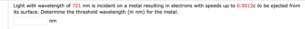 Light with wavelength of 721 nm is incident on a metal resulting in electrons with speeds up to 0.0012c to be ejected from
its surface. Determine the threshold wavelength (in nm) for the metal.
nm
