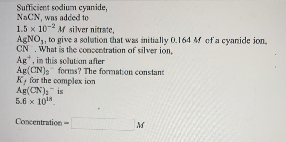 Sufficient sodium cyanide,
NaCN, was added to
1.5 x 10-2 M silver nitrate,
AGNO3, to give a solution that was initially 0.164 M of a cyanide ion,
CN. What is the concentration of silver ion,
Ag*, in this solution after
Ag(CN)2 forms? The formation constant
K for the complex ion
Ag(CN)2 is
5.6 x 1018.
Concentration
M
