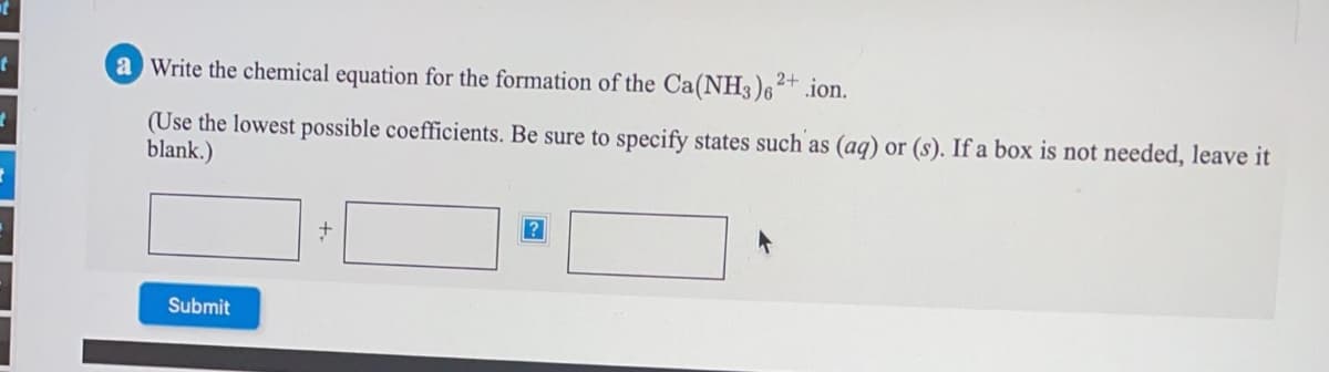 a Write the chemical equation for the formation of the Ca(NH3 )6²+ .ion.
(Use the lowest possible coefficients. Be sure to specify states such as (aq) or (s). If a box is not needed, leave it
blank.)
Submit
