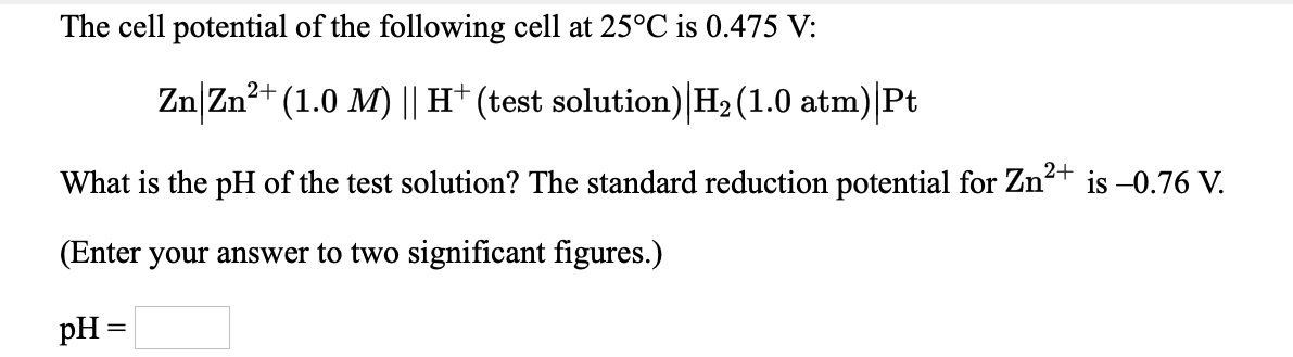 The cell potential of the following cell at 25°C is 0.475 V:
Zn|Zn?t (1.0 M) || H* (test solution) H2 (1.0 atm)|Pt
What is the pH of the test solution? The standard reduction potential for Zn+ is –0.76 V.
(Enter your answer to two significant figures.)
pH =
