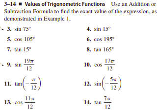 3-14 - Values of Trigonometric Functions Use an Addition or
Subtraction Formula to find the exact value of the expression, as
demonstrated in Example 1.
• 3. sin 75°
4. sin 15°
5. cos 105°
6. cos 195°
7. tan 15°
8. tan 165°
197
• 9. sin
12
177
10. cos
12
11. tan
(금)
12. sin
12
12
13. сos
12
14. tan
12
