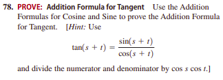 78. PROVE: Addition Formula for Tangent Use the Addition
Formulas for Cosine and Sine to prove the Addition Formula
for Tangent. [Hint: Use
sin(s + 1)
cos(s + 1)
tan(s + 1) =
and divide the numerator and denominator by cos s cos t.]
