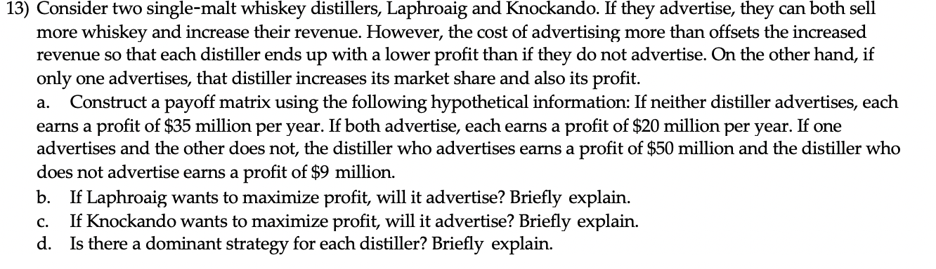 13) Consider two single-malt whiskey distillers, Laphroaig and Knockando. If they advertise, they can both sell
more whiskey and increase their revenue. However, the cost of advertising more than offsets the increased
revenue so that each distiller ends up with a lower profit than if they do not advertise. On the other hand, if
only one advertises, that distiller increases its market share and also its profit.
Construct a payoff matrix using the following hypothetical information: If neither distiller advertises, each
earns a profit of $35 million per year. If both advertise, each earns a profit of $20 million per year. If one
advertises and the other does not, the distiller who advertises earns a profit of $50 million and the distiller who
does not advertise earns a profit of $9 million.
b. If Laphroaig wants to maximize profit, will it advertise? Briefly explain.
If Knockando wants to maximize profit, will it advertise? Briefly explain.
d. Is there a dominant strategy for each distiller? Briefly explain.
a.
C.
