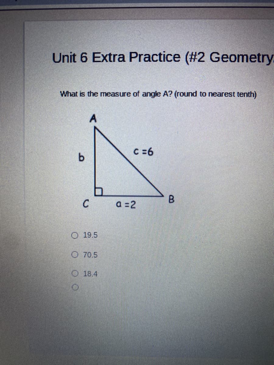 Unit 6 Extra Practice (#2 Geometry.
What is the measure of angle A? (round to nearest tenth)
C =6
B.
a =2
O 19.5
O 70.5
O 18.4
C.
