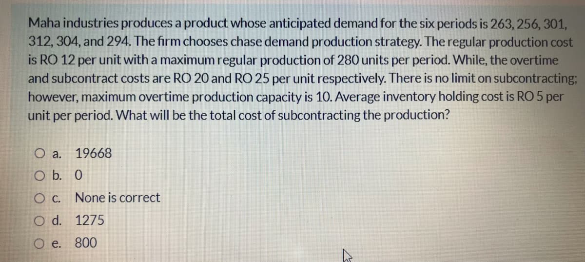 Maha industries produces a product whose anticipated demand for the six periods is 263, 256, 301,
312, 304, and 294. The firm chooses chase demand production strategy. The regular production cost
is RO 12 per unit with a maximum regular production of 280 units per period. While, the overtime
and subcontract costs are RO 20 and RO 25 per unit respectively. There is no limit on subcontracting;
however, maximum overtime production capacity is 10. Average inventory holding cost is RO 5 per
unit per period. What will be the total cost of subcontracting the production?
O a. 19668
O b. 0
Ос.
None is correct
d. 1275
e.
800
