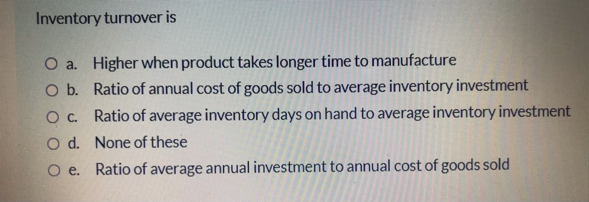 Inventory turnover is
O a. Higher when product takes longer time to manufacture
O b. Ratio of annual cost of goods sold to average inventory investment
О с.
Ratio of average inventory days on hand to average inventory investment
O d. None of these
O e. Ratio of average annual investment to annual cost of goods sold
