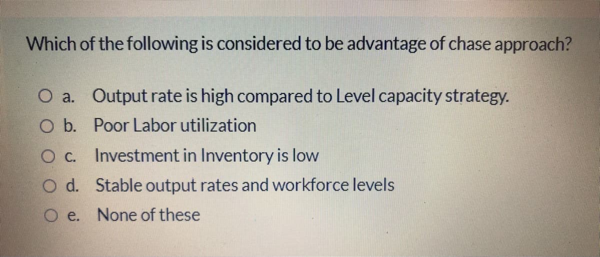 Which of the following is considered to be advantage of chase approach?
O a. Output rate is high compared to Level capacity strategy.
O b. Poor Labor utilization
Investment in Inventory is low
O d. Stable output rates and workforce levels
O e.
None of these

