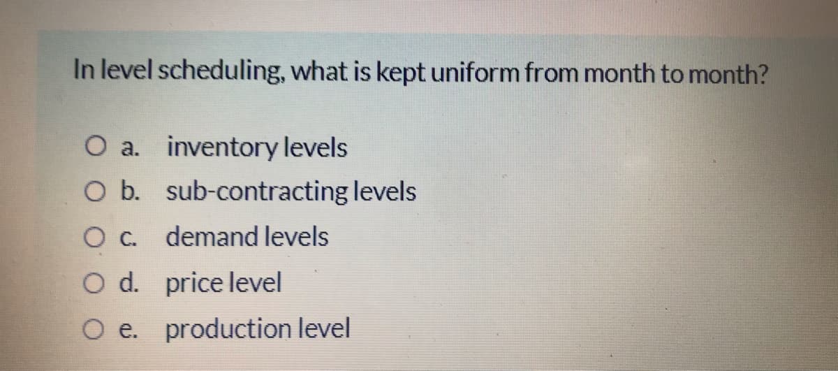 In level scheduling, what is kept uniform from month to month?
O a. inventory levels
O b. sub-contracting levels
demand levels
Od.
O d. price level
O e. production level
