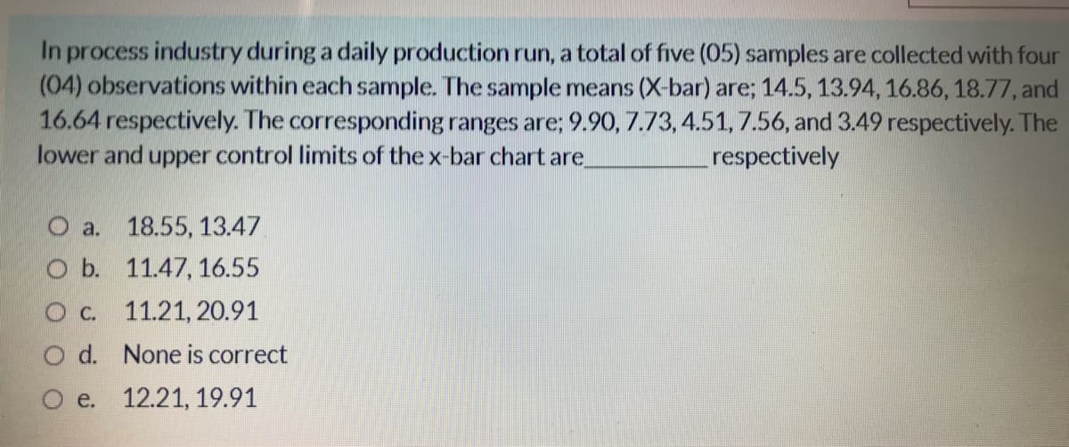 In process industry during a daily production run, a total of five (05) samples are collected with four
(04) observations within each sample. The sample means (X-bar) are; 14.5, 13.94, 16.86, 18.77, and
16.64 respectively. The corresponding ranges are; 9.90, 7.73, 4.51, 7.56, and 3.49 respectively. The
lower and upper control limits of the x-bar chart are
respectively
O a. 18.55, 13.47
O b. 11.47, 16.55
O c. 11.21, 20.91
O d. None is correct
e. 12.21, 19.91
