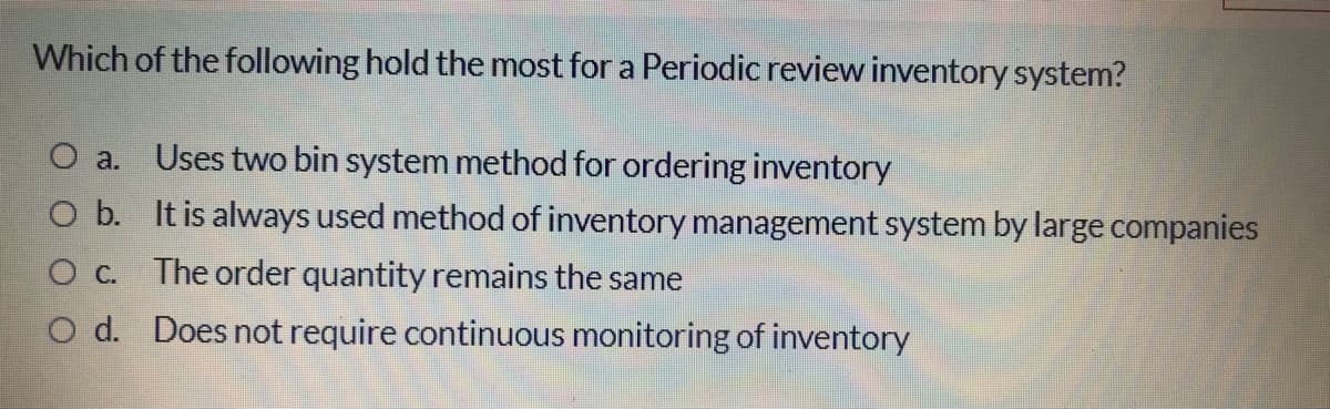 Which of the following hold the most for a Periodic review inventory system?
O a. Uses two bin system method for ordering inventory
O b. It is always used method of inventory management system by large companies
O C. The order quantity remains the same
O d. Does not require continuous monitoring of inventory
